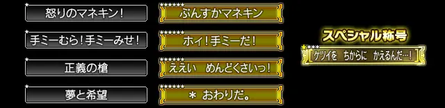 ★ 怒りのマネキン！、★ 手ミーむら！手ミーみせ！、★ 正義の槍、★ 夢と希望、★★★★★★ ぷんすかマネキン、★★★★★★ ホィ！手ミーだ！、★★★★★★ ええい　めんどくさいっ！、★★★★★★ ＊　おわりだ。、スペシャル称号：☆★★★ ケツイを　ちからに　かえるんだ…！