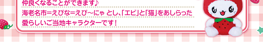 えび～にゃって？･･･明るく元気、海老名市の子供達が大好きで、誰とでもすぐ仲良くなることができます♪　海老名市＝えびな＝えび～にゃ　とし、「エビ」と「猫」をあしらった愛らしいご当地キャラクターです！