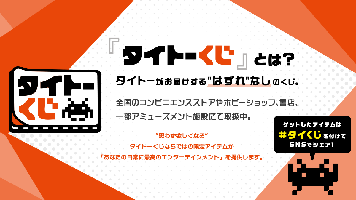 『タイトーくじ』とは？タイトーがお届けする“はずれ”なしのくじ。全国のコンビニエンスストアやホビーショップ、書店、一部アミューズメント施設にて取扱中。“思わず欲しくなる”タイトーくじならではの限定アイテムが「あなたの日常に最高のエンターテインメント」を提供します。