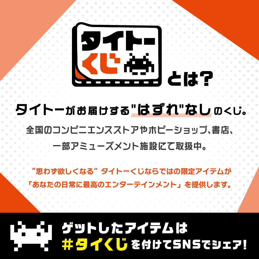 『タイトーくじ』とは？タイトーがお届けする“はずれ”なしのくじ。全国のコンビニエンスストアやホビーショップ、書店、一部アミューズメント施設にて取扱中。“思わず欲しくなる”タイトーくじならではの限定アイテムが「あなたの日常に最高のエンターテインメント」を提供します。