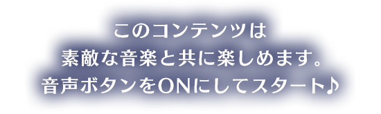 このコンテンツは素敵な音楽と共に楽しめます。音声ボタンをONにしてスタート♪