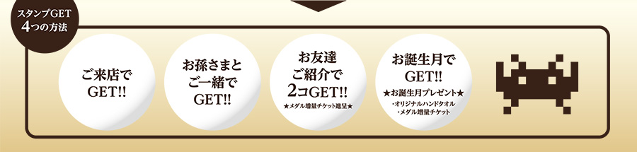 【スタンプGET 4つの方法】
1：ご来店でGET！！
2：お孫さまとご一緒でGET！！
3：お友達ご紹介で2コGET！！★メダル増量チケット進呈★
4：お誕生月でGET！！★お誕生月プレゼント（オリジナルハンドタオル・メダル増量チケット）★