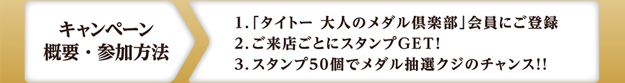 【キャンペーン概要・参加方法】
1：「タイトー 大人のメダル倶楽部」会員にご登録
2：ご来店ごとにスタンプGET！
3：スタンプ50個でメダル抽選クジのチャンス！！