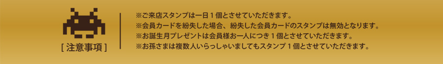 [注意事項]
※ご来店スタンプは１日１個とさせていただきます。
※会員カードを紛失した場合、紛失した会員カードのスタンプは無効となります。
※お誕生月プレンゼントは会員様お一人につき1個とさせていただきます。
※お孫さまは複数人いらっしゃいましてもスタンプ1個とさせていただきます。