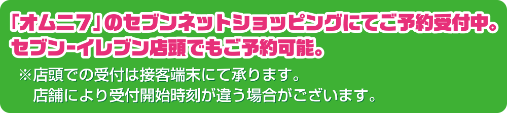 「オムニ7」のセブンネットショッピングにてご予約受付中。<br>セブン-イレブン店舗でもご予約可能。※店頭での受付は接客端末にて承ります。店舗により受付開始時刻が違う場合がございます。