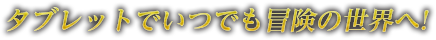 タブレットでいつでも冒険の世界へ！